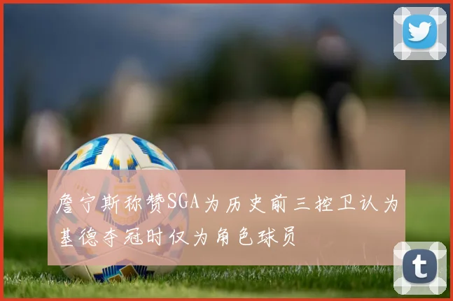 詹宁斯称赞SGA为历史前三控卫认为基德夺冠时仅为角色球员