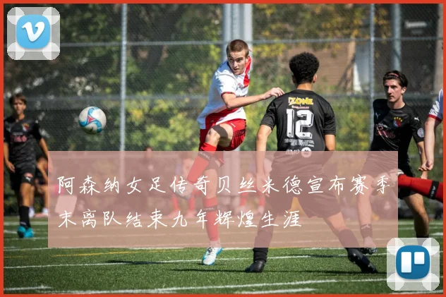 阿森纳女足传奇贝丝米德宣布赛季末离队结束九年辉煌生涯