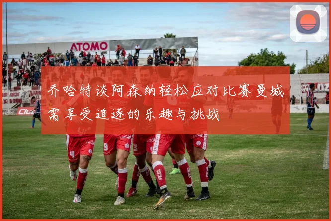 乔哈特谈阿森纳轻松应对比赛曼城需享受追逐的乐趣与挑战