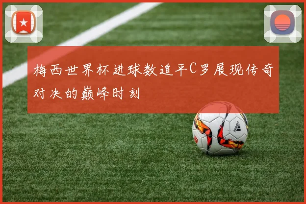 梅西世界杯进球数追平C罗展现传奇对决的巅峰时刻