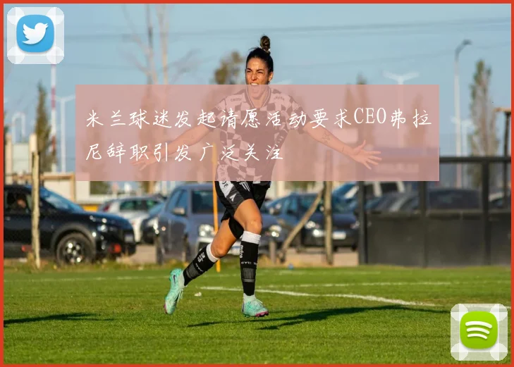 米兰球迷发起请愿活动要求CEO弗拉尼辞职引发广泛关注