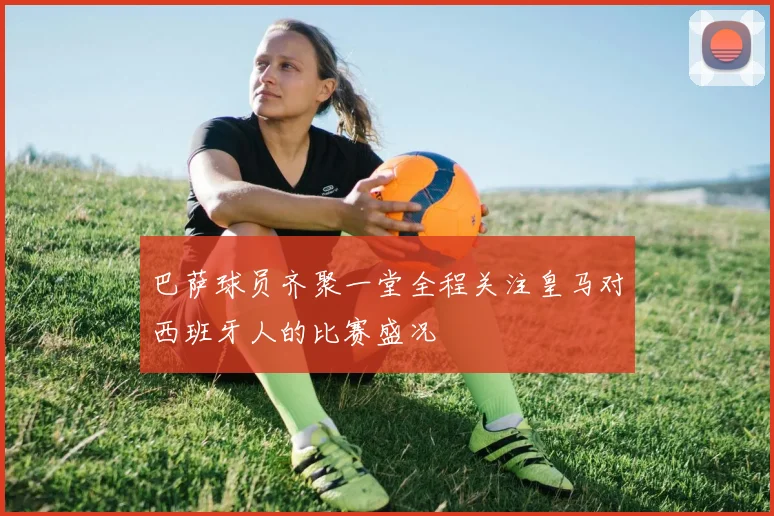 巴萨球员齐聚一堂全程关注皇马对西班牙人的比赛盛况