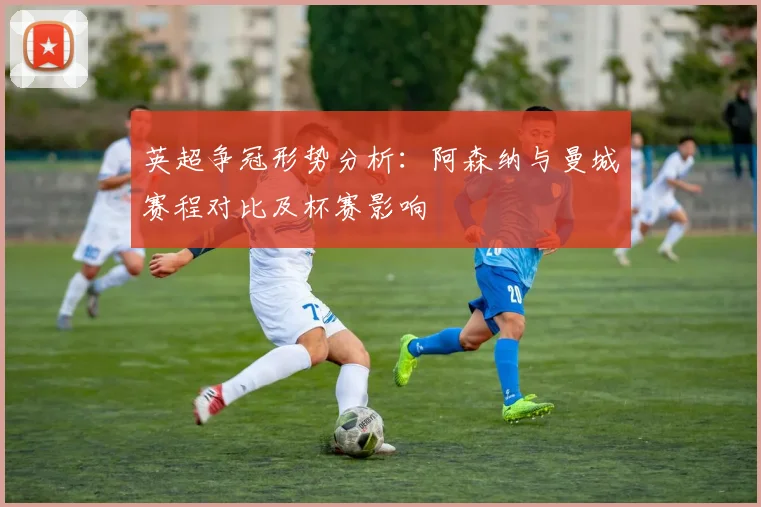 英超争冠形势分析：阿森纳与曼城赛程对比及杯赛影响