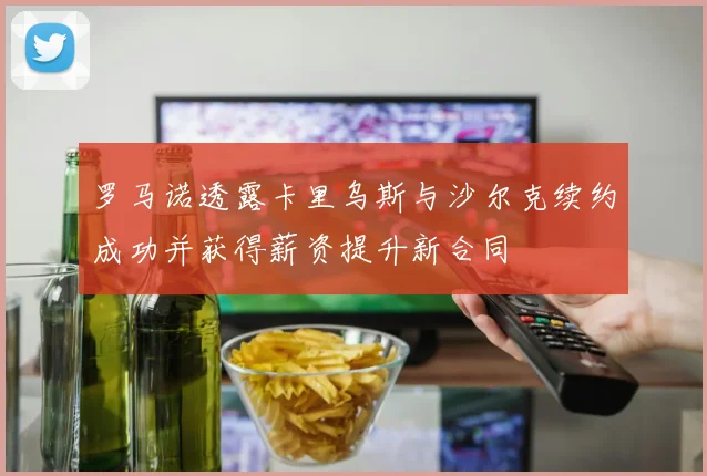 罗马诺透露卡里乌斯与沙尔克续约成功并获得薪资提升新合同