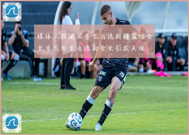 媒体人报道买吾兰当选新疆篮协会长可兰白克当选副会长引发关注
