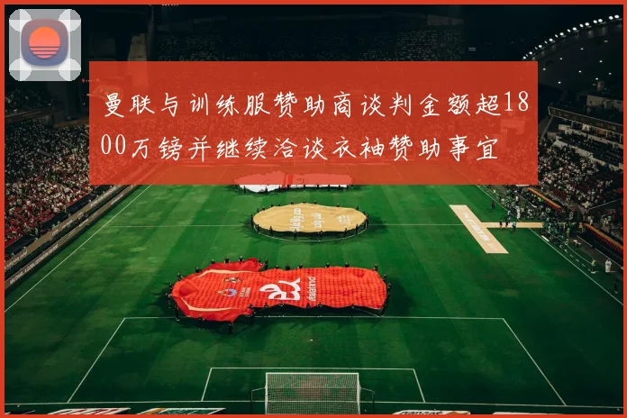 曼联与训练服赞助商谈判金额超1800万镑并继续洽谈衣袖赞助事宜