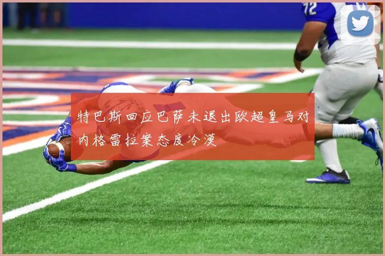 特巴斯回应巴萨未退出欧超皇马对内格雷拉案态度冷漠