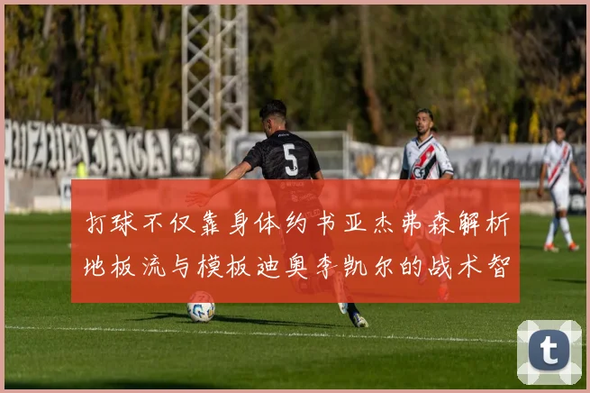 打球不仅靠身体约书亚杰弗森解析地板流与模板迪奥李凯尔的战术智慧